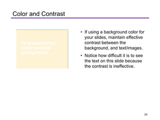 Color and Contrast
• If using a background color for
your slides, maintain effective
contrast between the
background, and text/images.
• Notice how difficult it is to see
the text on this slide because
the contrast is ineffective.
24
 