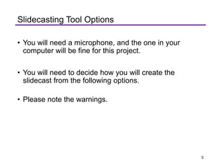 Slidecasting Tool Options
• You will need a microphone, and the one in your
computer will be fine for this project.
• You will need to decide how you will create the
slidecast from the following options.
• Please note the warnings.
5
 