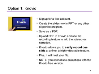 Option 1: Knovio
• Signup for a free account.
• Create the slideshow in PPT or any other
slideware program.
• Save as a PDF.
• Upload PDF to Knovio and use the
recording feature to add the voice-over
narration.
• Knovio allows you to easily record one
slide at a time, a highly desirable feature.
• Plus, it will host your file.
• NOTE: you cannot use animations with the
Knovio free version.
6
 