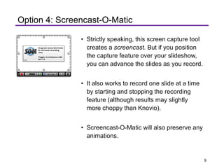 Hide
Drag and resize this frame
to surround recording
area.
Toggle record /pause with
ALT+P
□'I
! I
f □ D D'
L--------------------------------1
Option 4: Screencast-O-Matic
• Strictly speaking, this screen capture tool
creates a screencast. But if you position
the capture feature over your slideshow,
you can advance the slides as you record.
• It also works to record one slide at a time
by starting and stopping the recording
feature (although results may slightly
more choppy than Knovio).
• Screencast-O-Matic will also preserve any
animations.
9
 