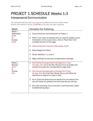 ENGL 313 Fall Business Writing Page 1 of 2
PROJECT 1 SCHEDULE Weeks 1-3
Interpersonal Communication
The schedule lists the work you need to complete by the end of each week.
Submit work listed in red by 11:59 PM on the day and date indicated.
Week Complete the Following
Week 1
Wednesday
8/26
to
Sunday
8/30
1. Course Overview and Introduction to Project 1.
2. NOTE: if you have not already done so, read the syllabus, go to
Orientation on the course menu, click on "Start Here" and
complete all work on this page.
3. Class Introduction Post Due: Wednesday, 8/26.
4. Read Assignment Sheet.
5. Study: slidedocs 1, 2, and 3.
6. Begin drafting the business correspondence package.
Week 2
Monday
8/31
to
Sunday
9/6
1. Peer Review Correspondence Package Part 1 Due:
Thursday, 9/3. Go to the Peer Review Forum and follow the
directions to post your correspondence page draft.
2. Peer Review Correspondence Package Part 2 Due:
Sunday, 9/6. Go to the Peer Review Forum and follow the
directions to respond to a peer’s draft.
3. Go to Tools and Resources and decide from the options how
you will create the podcast and what host site you will use.
4. Do a test recording. If you encounter a technical issue, follow
troubleshooting steps.
 