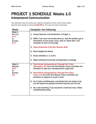 ENGL 313 Fall Business Writing Page 1 of 2
PROJECT 1 SCHEDULE Weeks 1-3
Interpersonal Communication
The schedule lists the work you need to complete by the end of each week.
Submit work listed in red by 11:59 PM on the day and date indicated.
Week Complete the Following
Week 1
Monday
8-24
to
Sunday
8-30
1. Course Overview and Introduction to Project 1.
2. NOTE: if you have not already done so, read the syllabus, go to
Orientation on the course menu, click on "Start Here" and
complete all work on this page.
3. Class Introduction Post Due: Monday, 8-24
4. Read Assignment Sheet.
5. Study: slidedocs 1, 2, and 3.
6. Begin drafting the business correspondence package.
Week 2
Monday
8-31
to
Sunday
9-6
1. Peer Review Correspondence Package Part 1 Due:
Wednesday, 9-2. Go to the Peer Review Forum and follow the
directions to post your correspondence page draft.
2. Peer Review Correspondence Package Part 2 Due:
Friday, 9-4. Go to the Peer Review Forum and follow the
directions to respond to a peer’s draft.
3. Go to Tools and Resources and decide from the options how
you will create the podcast and what host site you will use.
4. Do a test recording. If you encounter a technical issue, follow
troubleshooting steps.
 