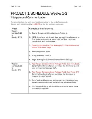 ENGL 313 Fall Business Writing Page 1 of 2
PROJECT 1 SCHEDULE Weeks 1-3
Interpersonal Communication
The schedule lists the work you need to complete by the end of each week.
Submit work listed in red by 11:59 PM on the day and date indicated.
Week Complete the Following
Week 1
Monday 8/23
to
Sunday 8/29
1. Course Overview and Introduction to Project 1.
2. NOTE: if you have not already done so, read the syllabus, go to
Orientation on the course menu, click on "Start Here" and
complete all work on this page.
3. Class Introduction Post Due: Monday 8/23. The directions are
on the “Start Here” page.
4. Read Assignment Sheet.
5. Study: slidedocs 1 and 2.
6. Begin drafting the business correspondence package.
Week 2
Monday 8/30
to
Sunday 9/5
1. Peer Review Correspondence Package Part 1 Due: Tues. 8/31.
Go to the Peer Review Forum and follow the directions to post
your correspondence page draft.
2. Peer Review Correspondence Package Part 2 Due: Thurs. 9/2.
Go to the Peer Review Forum and follow the directions to
respond to a peer’s draft.
3. Go to Tools and Resources and decide from the options how
you will create the podcast and what host site you will use.
4. Do a test recording. If you encounter a technical issue, follow
troubleshooting steps.
 