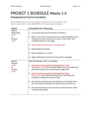 ENGL 313 Spring Business Writing Page 1 of 2
	
PROJECT 1 SCHEDULE Weeks 1-3
Interpersonal Communication
The schedule lists the work you need to complete by the end of each week.
Submit work listed in red by 11:59 PM on the day and date indicated.
Week Complete the Following
Week 1
Wednesday
1/15
to
Sunday
1/19
1. Course Overview and Introduction to Project 1.
2. NOTE: if you have not already done so, read the syllabus, go to
Orientation on the course menu, click on "Start Here" and
complete all work on this page.
3. Class Introduction Post Due: Thursday 1/16.
4. Read Assignment Sheet.
5. Study: slidedocs 1, 2, and 3.
6. Begin drafting the business correspondence package.
Week 2
Monday
1/20
to
Sunday
1/26
MLK DAY: Monday 1/20 - UI is Closed
1. Peer Review Correspondence Package Part 1 Due:
Wednesday 1/15. Go to the Peer Review Forum and follow the
directions to post your correspondence page draft.
2. Peer Review Correspondence Package Part 2 Due:
Friday 1/17. Go to the Peer Review Forum and follow the
directions to respond to a peer’s draft.
3. Go to Tools and Resources and decide from the options how
you will create the podcast and what host site you will use.
4. Do a test recording. If you encounter a technical issue, follow
troubleshooting steps.
 