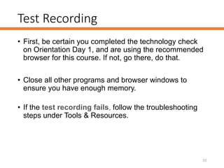 Test Recording
• First, be certain you completed the technology check
on Orientation Day 1, and are using the recommended
browser for this course. If not, go there, do that.
• Close all other programs and browser windows to
ensure you have enough memory.
• If the test recording fails, follow the troubleshooting
steps under Tools & Resources.
10
 