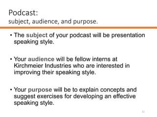 Podcast:
subject, audience, and purpose.
• The subject of your podcast will be presentation
speaking style.
• Your audience will be fellow interns at
Kirchmeier Industries who are interested in
improving their speaking style.
• Your purpose will be to explain concepts and
suggest exercises for developing an effective
speaking style.
11
 