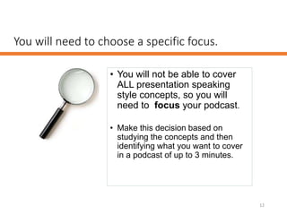 You will need to choose a specific focus.
• You will not be able to cover
ALL presentation speaking
style concepts, so you will
need to focus your podcast.
• Make this decision based on
studying the concepts and then
identifying what you want to cover
in a podcast of up to 3 minutes.
12
 