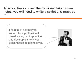 After you have chosen the focus and taken some
notes, you will need to write a script and practice
it.
13
The goal is not to try to
sound like a professional
broadcaster, but to practice
and develop clarity in your
presentation speaking style.
 