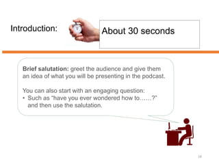 Introduction:
16
About 30 seconds
Brief salutation: greet the audience and give them
an idea of what you will be presenting in the podcast.
You can also start with an engaging question:
• Such as “have you ever wondered how to……?”
and then use the salutation.
 