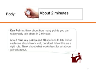 Body:
17
About 2 minutes.
Key Points: think about how many points you can
reasonably talk about in 2 minutes.
About four key points and 30 seconds to talk about
each one should work well, but don’t follow this as a
rigid rule. Think about what works best for what you
will talk about.
 