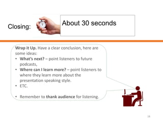 Closing:
18
About 30 seconds
Wrap it Up. Have a clear conclusion, here are
some ideas:
• What’s next? – point listeners to future
podcasts,
• Where can I learn more? – point listeners to
where they learn more about the
presentation speaking style.
• ETC.
• Remember to thank audience for listening.
 