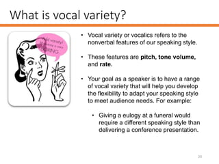 What is vocal variety?
20
• Vocal variety or vocalics refers to the
nonverbal features of our speaking style.
• These features are pitch, tone volume,
and rate.
• Your goal as a speaker is to have a range
of vocal variety that will help you develop
the flexibility to adapt your speaking style
to meet audience needs. For example:
• Giving a eulogy at a funeral would
require a different speaking style than
delivering a conference presentation.
 