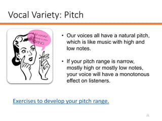 Vocal Variety: Pitch
21
• Our voices all have a natural pitch,
which is like music with high and
low notes.
• If your pitch range is narrow,
mostly high or mostly low notes,
your voice will have a monotonous
effect on listeners.
Exercises to develop your pitch range.
 