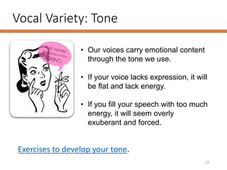 Vocal Variety: Tone
22
• Our voices carry emotional content
through the tone we use.
• If your voice lacks expression, it will
be flat and lack energy.
• If you fill your speech with too much
energy, it will seem overly
exuberant and forced.
Exercises to develop your tone.
 