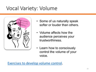 Vocal Variety: Volume
23
• Some of us naturally speak
softer or louder than others.
• Volume affects how the
audience perceives your
trustworthiness.
• Learn how to consciously
control the volume of your
voice.
Exercises to develop volume control.
 