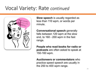 Vocal Variety: Rate continued
25
Slow speech is usually regarded as
less than 110 wpm, or words per
minute.
Conversational speech generally
falls between 120 wpm at the slow
end, to 160 - 200 wpm in the fast
range.
People who read books for radio or
podcasts are often asked to speak at
150-160 wpm.
Auctioneers or commentators who
practice speed speech are usually in
the 250 to 400 wpm range.
 