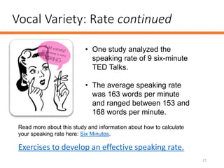 Vocal Variety: Rate continued
27
• One study analyzed the
speaking rate of 9 six-minute
TED Talks.
• The average speaking rate
was 163 words per minute
and ranged between 153 and
168 words per minute.
Read more about this study and information about how to calculate
your speaking rate here: Six Minutes.
Exercises to develop an effective speaking rate.
 