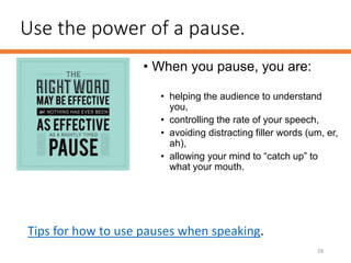 Use the power of a pause.
• When you pause, you are:
• helping the audience to understand
you,
• controlling the rate of your speech,
• avoiding distracting filler words (um, er,
ah),
• allowing your mind to “catch up” to
what your mouth.
28
Tips for how to use pauses when speaking.
 