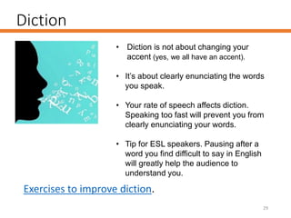 Diction
29
• Diction is not about changing your
accent (yes, we all have an accent).
• It’s about clearly enunciating the words
you speak.
• Your rate of speech affects diction.
Speaking too fast will prevent you from
clearly enunciating your words.
• Tip for ESL speakers. Pausing after a
word you find difficult to say in English
will greatly help the audience to
understand you.
Exercises to improve diction.
 