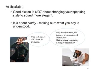 Articulate.
• Good diction is NOT about changing your speaking
style to sound more elegant.
• It is about clarity - making sure what you say is
understood.
30
I’m a rock star, I
don’t have to
articulate.
Fine, whatever Mick, but
business presenters need
to articulate.
BTW what are you saying
in Jumpin’ Jack Flash?
 