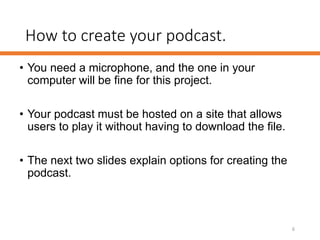 How to create your podcast.
• You need a microphone, and the one in your
computer will be fine for this project.
• Your podcast must be hosted on a site that allows
users to play it without having to download the file.
• The next two slides explain options for creating the
podcast.
6
 