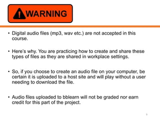 • Digital audio files (mp3, wav etc.) are not accepted in this
course.
• Here’s why. You are practicing how to create and share these
types of files as they are shared in workplace settings.
• So, if you choose to create an audio file on your computer, be
certain it is uploaded to a host site and will play without a user
needing to download the file.
• Audio files uploaded to bblearn will not be graded nor earn
credit for this part of the project.
9
 