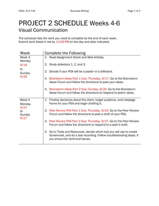 ENGL 313: Fall Business Writing Page 1 of 2
PROJECT 2 SCHEDULE Weeks 4-6
Visual Communication
The schedule lists the work you need to complete by the end of each week.
Submit work listed in red by 11:59 PM on the day and date indicated.
Week Complete the Following
Week 4
Monday
9/14
to
Sunday
9/20
1. Read Assignment Sheet and Web Articles.
2. Study slidedocs 1, 2, and 3.
3. Decide if your PSA will be a poster or a billboard.
4. Brainstorm Ideas Part 1 Due: Thursday, 9/17. Go to the Brainstorm
Ideas Forum and follow the directions to post your ideas.
5. Brainstorm Ideas Part 2 Due: Sunday, 9/20. Go to the Brainstorm
Ideas Forum and follow the directions to respond to peers' ideas.
Week 5
Monday
9/21
to
Sunday
9/27
1. Finalize decisions about the client, target audience, and message
frame for your PSA and begin drafting it.
2. Peer Review PSA Part 1 Due: Thursday, 9/24. Go to the Peer Review
Forum and follow the directions to post a draft of your PSA.
3. Peer Review PSA Part 2 Due: Thursday, 9/27. Go to the Peer Review
Forum and follow the directions to respond to a peer’s draft.
4. Go to Tools and Resources, decide which tool you will use to create
Screencast, and do a test recording. Follow troubleshooting steps, if
you encounter technical issues.
 