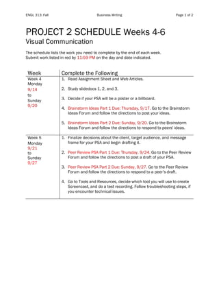 ENGL 313: Fall Business Writing Page 1 of 2
PROJECT 2 SCHEDULE Weeks 4-6
Visual Communication
The schedule lists the work you need to complete by the end of each week.
Submit work listed in red by 11:59 PM on the day and date indicated.
Week Complete the Following
Week 4
Monday
9/14
to
Sunday
9/20
1. Read Assignment Sheet and Web Articles.
2. Study slidedocs 1, 2, and 3.
3. Decide if your PSA will be a poster or a billboard.
4. Brainstorm Ideas Part 1 Due: Thursday, 9/17. Go to the Brainstorm
Ideas Forum and follow the directions to post your ideas.
5. Brainstorm Ideas Part 2 Due: Sunday, 9/20. Go to the Brainstorm
Ideas Forum and follow the directions to respond to peers' ideas.
Week 5
Monday
9/21
to
Sunday
9/27
1. Finalize decisions about the client, target audience, and message
frame for your PSA and begin drafting it.
2. Peer Review PSA Part 1 Due: Thursday, 9/24. Go to the Peer Review
Forum and follow the directions to post a draft of your PSA.
3. Peer Review PSA Part 2 Due: Sunday, 9/27. Go to the Peer Review
Forum and follow the directions to respond to a peer’s draft.
4. Go to Tools and Resources, decide which tool you will use to create
Screencast, and do a test recording. Follow troubleshooting steps, if
you encounter technical issues.
 