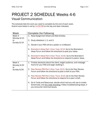 ENGL 313: Fall Business Writing Page 1 of 2
PROJECT 2 SCHEDULE Weeks 4-6
Visual Communication
The schedule lists the work you need to complete by the end of each week.
Submit work listed in red by 11:59 PM on the day and date indicated.
Week Complete the Following
Week 4
Monday 9/13
to
Sunday 9/19
1. Read Assignment Sheet and Web Articles.
2. Study slidedocs 1, 2, and 3.
3. Decide if your PSA will be a poster or a billboard.
4. Brainstorm Ideas Part 1 Due: Tues. 9/14. Go to the Brainstorm
Ideas Forum and follow the directions to post your ideas.
5. Brainstorm Ideas Part 2 Due: Thurs. 9/16. Go to the Brainstorm
Ideas Forum and follow the directions to respond to peers' ideas.
Week 5
Monday 9/20
to
Sunday 9/26
1. Finalize decisions about the client, target audience, and message
frame for your PSA and begin drafting it.
2. Peer Review PSA Part 1 Due: Tues. 9/21. Go to the Peer Review
Forum and follow the directions to post a draft of your PSA.
3. Peer Review PSA Part 2 Due: Thurs. 9/23. Go to the Peer Review
Forum and follow the directions to respond to a peer’s draft.
4. Go to Tools and Resources, decide which tool you will use to create
Screencast, and do a test recording. Follow troubleshooting steps, if
you encounter technical issues.
 