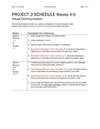 ENGL 313: Spring Business Writing Page 1 of 2
PROJECT 2 SCHEDULE Weeks 4-6
Visual Communication
The schedule lists the work you need to complete by the end of each week.
Submit work listed in red by 11:59 PM on the day and date indicated.
Week Complete the Following
Week 4
Monday
2/1
to
Sunday
2/7
1. Read Assignment Sheet and Web Articles.
2. Study slidedocs 1 and 2.
3. Decide if your PSA will be a poster or a billboard.
4. Brainstorm Ideas Part 1 Due: Thursday, 2/4. Go to the Brainstorm
Ideas Forum and follow the directions to post your ideas.
5. Brainstorm Ideas Part 2 Due: Sunday, 2/7. Go to the Brainstorm
Ideas Forum and follow the directions to respond to peers' ideas.
Week 5
Monday
2/8
to
Sunday
2/14
1. Finalize decisions about the client, target audience, and message
frame for your PSA and begin drafting it.
2. Peer Review PSA Part 1 Due: Thursday, 2/11. Go to the Peer Review
Forum and follow the directions to post a draft of your PSA.
3. Peer Review PSA Part 2 Due: Sunday, 2/14. Go to the Peer Review
Forum and follow the directions to respond to a peer’s draft.
4. Go to Tools and Resources, decide which tool you will use to create
Screencast, and do a test recording. Follow troubleshooting steps, if
you encounter technical issues.
 