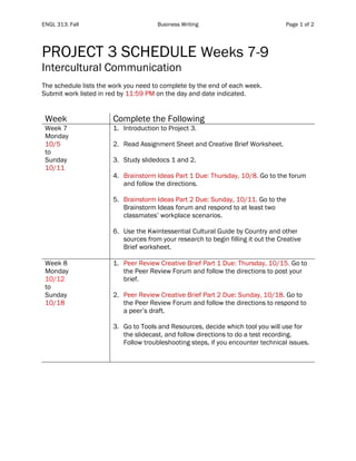 ENGL 313: Fall Business Writing Page 1 of 2
PROJECT 3 SCHEDULE Weeks 7-9
Intercultural Communication
The schedule lists the work you need to complete by the end of each week.
Submit work listed in red by 11:59 PM on the day and date indicated.
Week Complete the Following
Week 7
Monday
10/5
to
Sunday
10/11
1. Introduction to Project 3.
2. Read Assignment Sheet and Creative Brief Worksheet.
3. Study slidedocs 1 and 2.
4. Brainstorm Ideas Part 1 Due: Thursday, 10/8. Go to the forum
and follow the directions.
5. Brainstorm Ideas Part 2 Due: Sunday, 10/11. Go to the
Brainstorm Ideas forum and respond to at least two
classmates’ workplace scenarios.
6. Use the Kwintessential Cultural Guide by Country and other
sources from your research to begin filling it out the Creative
Brief worksheet.
Week 8
Monday
10/12
to
Sunday
10/18
1. Peer Review Creative Brief Part 1 Due: Thursday, 10/15. Go to
the Peer Review Forum and follow the directions to post your
brief.
2. Peer Review Creative Brief Part 2 Due: Sunday, 10/18. Go to
the Peer Review Forum and follow the directions to respond to
a peer’s draft.
3. Go to Tools and Resources, decide which tool you will use for
the slidecast, and follow directions to do a test recording.
Follow troubleshooting steps, if you encounter technical issues.
 