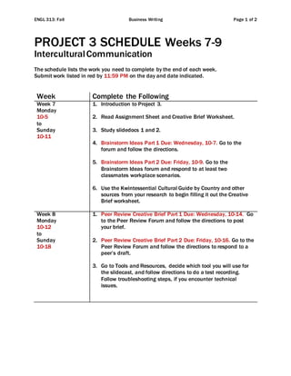 ENGL 313: Fall Business Writing Page 1 of 2
PROJECT 3 SCHEDULE Weeks 7-9
InterculturalCommunication
The schedule lists the work you need to complete by the end of each week.
Submit work listed in red by 11:59 PM on the day and date indicated.
Week Complete the Following
Week 7
Monday
10-5
to
Sunday
10-11
1. Introduction to Project 3.
2. Read Assignment Sheet and Creative Brief Worksheet.
3. Study slidedocs 1 and 2.
4. Brainstorm Ideas Part 1 Due: Wednesday, 10-7. Go to the
forum and follow the directions.
5. Brainstorm Ideas Part 2 Due: Friday, 10-9. Go to the
Brainstorm Ideas forum and respond to at least two
classmates workplace scenarios.
6. Use the Kwintessential Cultural Guide by Country and other
sources from your research to begin filling it out the Creative
Brief worksheet.
Week 8
Monday
10-12
to
Sunday
10-18
1. Peer Review Creative Brief Part 1 Due: Wednesday, 10-14. Go
to the Peer Review Forum and follow the directions to post
your brief.
2. Peer Review Creative Brief Part 2 Due: Friday, 10-16. Go to the
Peer Review Forum and follow the directions to respond to a
peer’s draft.
3. Go to Tools and Resources, decide which tool you will use for
the slidecast, and follow directions to do a test recording.
Follow troubleshooting steps, if you encounter technical
issues.
 