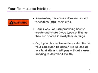• Remember, this course does not accept
video files (mp4, mov, etc.).
• Here’s why. You are practicing how to
create and share these types of files as
they are shared in workplace settings.
• So, if you choose to create a video file on
your computer, be certain it is uploaded
to a host site and will play without a user
needing to download the file.
Your file must be hosted.
10
 