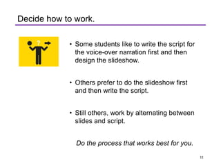 • Some students like to write the script for
the voice-over narration first and then
design the slideshow.
• Others prefer to do the slideshow first
and then write the script.
• Still others, work by alternating between
slides and script.
Do the process that works best for you.
Decide how to work.
11
 