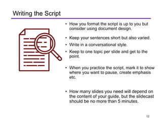 • How you format the script is up to you but
consider using document design.
• Keep your sentences short but also varied.
• Write in a conversational style.
• Keep to one topic per slide and get to the
point.
• When you practice the script, mark it to show
where you want to pause, create emphasis
etc.
• How many slides you need will depend on
the content of your guide, but the slidecast
should be no more than 5 minutes.
Writing the Script
12
 