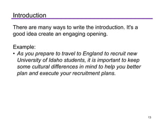 There are many ways to write the introduction. It's a
good idea create an engaging opening.
Example:
• As you prepare to travel to England to recruit new
University of Idaho students, it is important to keep
some cultural differences in mind to help you better
plan and execute your recruitment plans.
Introduction
13
 