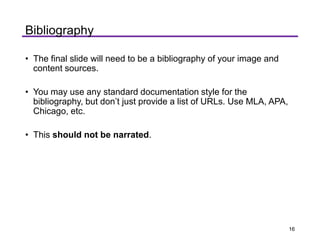 • The final slide will need to be a bibliography of your image and
content sources.
• You may use any standard documentation style for the
bibliography, but don’t just provide a list of URLs. Use MLA, APA,
Chicago, etc.
• This should not be narrated.
Bibliography
16
 