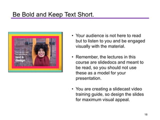 • Your audience is not here to read
but to listen to you and be engaged
visually with the material.
• Remember, the lectures in this
course are slidedocs and meant to
be read, so you should not use
these as a model for your
presentation.
• You are creating a slidecast video
training guide, so design the slides
for maximum visual appeal.
Be Bold and Keep Text Short.
18
 