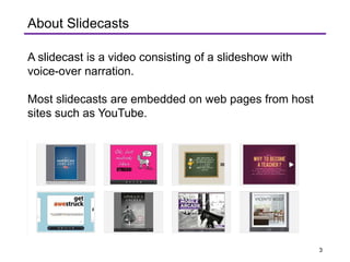 A slidecast is a video consisting of a slideshow with
voice-over narration.
Most slidecasts are embedded on web pages from host
sites such as YouTube.
About Slidecasts
3
 