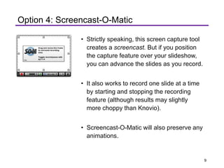 • Strictly speaking, this screen capture tool
creates a screencast. But if you position
the capture feature over your slideshow,
you can advance the slides as you record.
• It also works to record one slide at a time
by starting and stopping the recording
feature (although results may slightly
more choppy than Knovio).
• Screencast-O-Matic will also preserve any
animations.
Option 4: Screencast-O-Matic
9
 