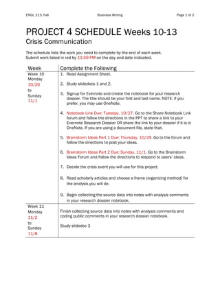 ENGL 313: Fall Business Writing Page 1 of 2
PROJECT 4 SCHEDULE Weeks 10-13
Crisis Communication
The schedule lists the work you need to complete by the end of each week.
Submit work listed in red by 11:59 PM on the day and date indicated.
Week Complete the Following
Week 10
Monday
10/26
to
Sunday
11/1
1. Read Assignment Sheet.
2. Study slidedocs 1 and 2.
3. Signup for Evernote and create the notebook for your research
dossier. The title should be your first and last name. NOTE: if you
prefer, you may use OneNote.
4. Notebook Link Due: Tuesday, 10/27. Go to the Share Notebook Link
forum and follow the directions in the PPT to share a link to your
Evernote Research Dossier OR share the link to your dossier if it is in
OneNote. If you are using a document file, state that.
5. Brainstorm Ideas Part 1 Due: Thursday, 10/29. Go to the forum and
follow the directions to post your ideas.
6. Brainstorm Ideas Part 2 Due: Sunday, 11/1. Go to the Brainstorm
Ideas Forum and follow the directions to respond to peers’ ideas.
7. Decide the crisis event you will use for this project.
8. Read scholarly articles and choose a frame (organizing method) for
the analysis you will do.
9. Begin collecting the source data into notes with analysis comments
in your research dossier notebook.
Week 11
Monday
11/2
to
Sunday
11/8
Finish collecting source data into notes with analysis comments and
coding public comments in your research dossier notebook.
Study slidedoc 3
 