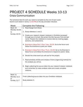 ENGL 313: Fall Business Writing Page 1 of 2
PROJECT 4 SCHEDULE Weeks 10-13
Crisis Communication
The schedule lists the work you need to complete by the end of each week.
Submit work listed in red by 11:59 PM on the day and date indicated.
Week Complete the Following
Week 10
Monday 10/25
to
Sunday 10/31
1. Read Assignment Sheet.
2. Study slidedocs 1 and 2.
3. Create your research dossier notebook in OneNote (accessed
through your UI email). Be certain the title has your first and last
name. Prepare the notebook to receive data by creating pages,
sections, and subsections.
4. Brainstorm Ideas Part 1 Due: Tues. 10/26. Go to the forum and
follow the directions to post your ideas.
5. Brainstorm Ideas Part 2 Due: Thurs. 10/28. Go to the Brainstorm
Ideas Forum and follow the directions to respond to peers’ ideas.
6. Decide the crisis event you will use for this project.
7. Read scholarly articles and choose a frame (organizing method) for
the analysis you will do.
8. Begin collecting the source data into your research dossier notebook
and remember to make analysis notes and create complete
citations.
Week 11
Monday 11/1
to
Sunday 11/7
Finish collecting source data into your OneNote notebook.
Study slidedoc 3.
 
