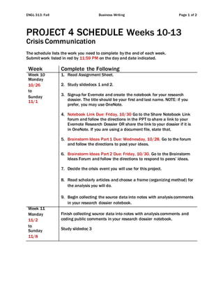 ENGL 313: Fall Business Writing Page 1 of 2
PROJECT 4 SCHEDULE Weeks 10-13
Crisis Communication
The schedule lists the work you need to complete by the end of each week.
Submit work listed in red by 11:59 PM on the day and date indicated.
Week Complete the Following
Week 10
Monday
10/26
to
Sunday
11/1
1. Read Assignment Sheet.
2. Study slidedocs 1 and 2.
3. Signup for Evernote and create the notebook for your research
dossier. The title should be your first and last name. NOTE: if you
prefer, you may use OneNote.
4. Notebook Link Due: Friday, 10/30 Go to the Share Notebook Link
forum and follow the directions in the PPT to share a link to your
Evernote Research Dossier OR share the link to your dossier if it is
in OneNote. If you are using a document file, state that.
5. Brainstorm Ideas Part 1 Due: Wednesday, 10/28. Go to the forum
and follow the directions to post your ideas.
6. Brainstorm Ideas Part 2 Due: Friday, 10/30. Go to the Brainstorm
Ideas Forum and follow the directions to respond to peers’ ideas.
7. Decide the crisis event you will use for this project.
8. Read scholarly articles and choose a frame (organizing method) for
the analysis you will do.
9. Begin collecting the source data into notes with analysis comments
in your research dossier notebook.
Week 11
Monday
11/2
to
Sunday
11/8
Finish collecting source data into notes with analysis comments and
coding public comments in your research dossier notebook.
Study slidedoc 3
 