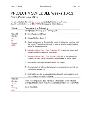ENGL 313: Spring Business Writing Page 1 of 2
PROJECT 4 SCHEDULE Weeks 10-13
Crisis Communication
The schedule lists the work you need to complete by the end of each week.
Submit work listed in red by 11:59 PM on the day and date indicated.
Week Complete the Following
Spring Recess Monday 3/15 – Friday 3/19
Week 10
Monday
3/22
to
Sunday
3/28
1. Read Assignment Sheet.
2. Study slidedocs 1 and 2.
3. Create a notebook in OneNote. Be certain the title has your first and
last name. Prepare the notebook to receive data by creating pages,
sections, and subsections.
4. Brainstorm Ideas Part 1 Due: Thursday, 3/25. Go to the forum and
follow the directions to post your ideas.
5. Brainstorm Ideas Part 2 Due: Sunday, 3/28. Go to the Brainstorm
Ideas Forum and follow the directions to respond to peers’ ideas.
6. Decide the crisis event you will use for this project.
7. Read scholarly articles and choose a frame (organizing method) for
the analysis you will do.
8. Begin collecting the source data into notes with analysis comments
in your research dossier notebook.
Week 11
Monday
3/29
to
Sunday
4/4
Finish collecting source data into notes with analysis comments and
coding public comments in your research dossier notebook on OneNote.
Study slidedoc 3.
 