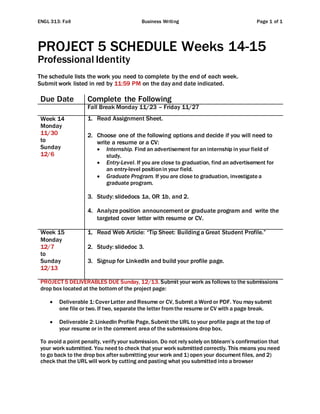ENGL 313: Fall Business Writing Page 1 of 1
PROJECT 5 SCHEDULE Weeks 14-15
Professional Identity
The schedule lists the work you need to complete by the end of each week.
Submit work listed in red by 11:59 PM on the day and date indicated.
Due Date Complete the Following
Fall Break Monday 11/23 – Friday 11/27
Week 14
Monday
11/30
to
Sunday
12/6
1. Read Assignment Sheet.
2. Choose one of the following options and decide if you will need to
write a resume or a CV:
 Internship. Find an advertisement for an internship in your field of
study.
 Entry-Level. If you are close to graduation, find an advertisement for
an entry-level positionin your field.
 Graduate Program. If you are close to graduation, investigatea
graduate program.
3. Study: slidedocs 1a, OR 1b, and 2.
4. Analyze position announcement or graduate program and write the
targeted cover letter with resume or CV.
Week 15
Monday
12/7
to
Sunday
12/13
1. Read Web Article: “Tip Sheet: Building a Great Student Profile.”
2. Study: slidedoc 3.
3. Signup for LinkedIn and build your profile page.
PROJECT 5 DELIVERABLES DUE Sunday, 12/13. Submit your work as follows to the submissions
drop box located at the bottomof the project page:
 Deliverable 1: CoverLetter and Resume or CV, Submit a Word or PDF. You may submit
one file or two. If two, separate the letter fromthe resume or CV with a page break.
 Deliverable 2: LinkedIn Profile Page, Submit the URL to your profile page at the top of
your resume or in the comment area of the submissions drop box.
To avoid a point penalty, verify your submission. Do not rely solely on bblearn’s confirmation that
your work submitted. You need to check that your work submitted correctly. This means you need
to go back to the drop box after submitting your work and 1) open your document files, and 2)
check that the URL will work by cutting and pasting what you submitted into a browser
 