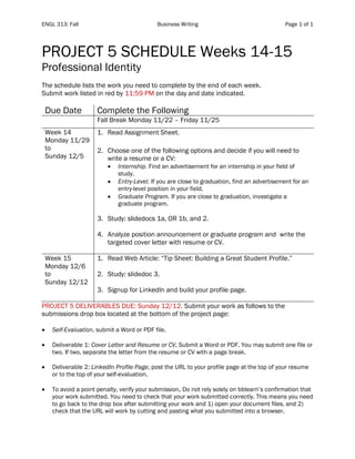 ENGL 313: Fall Business Writing Page 1 of 1
PROJECT 5 SCHEDULE Weeks 14-15
Professional Identity
The schedule lists the work you need to complete by the end of each week.
Submit work listed in red by 11:59 PM on the day and date indicated.
Due Date Complete the Following
Fall Break Monday 11/22 – Friday 11/25
Week 14
Monday 11/29
to
Sunday 12/5
1. Read Assignment Sheet.
2. Choose one of the following options and decide if you will need to
write a resume or a CV:
• Internship. Find an advertisement for an internship in your field of
study.
• Entry-Level. If you are close to graduation, find an advertisement for an
entry-level position in your field.
• Graduate Program. If you are close to graduation, investigate a
graduate program.
3. Study: slidedocs 1a, OR 1b, and 2.
4. Analyze position announcement or graduate program and write the
targeted cover letter with resume or CV.
Week 15
Monday 12/6
to
Sunday 12/12
1. Read Web Article: “Tip Sheet: Building a Great Student Profile.”
2. Study: slidedoc 3.
3. Signup for LinkedIn and build your profile page.
PROJECT 5 DELIVERABLES DUE: Sunday 12/12. Submit your work as follows to the
submissions drop box located at the bottom of the project page:
• Self-Evaluation, submit a Word or PDF file.
• Deliverable 1: Cover Letter and Resume or CV, Submit a Word or PDF. You may submit one file or
two. If two, separate the letter from the resume or CV with a page break.
• Deliverable 2: LinkedIn Profile Page, post the URL to your profile page at the top of your resume
or to the top of your self-evaluation.
• To avoid a point penalty, verify your submission. Do not rely solely on bblearn’s confirmation that
your work submitted. You need to check that your work submitted correctly. This means you need
to go back to the drop box after submitting your work and 1) open your document files, and 2)
check that the URL will work by cutting and pasting what you submitted into a browser.
 