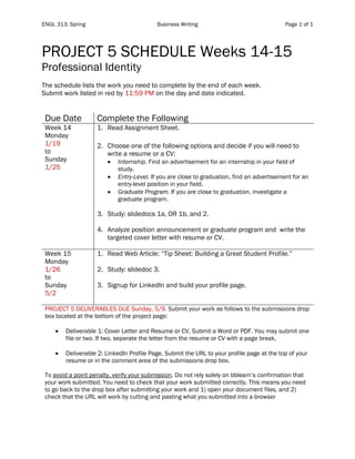 ENGL 313: Spring Business Writing Page 1 of 1
PROJECT 5 SCHEDULE Weeks 14-15
Professional Identity
The schedule lists the work you need to complete by the end of each week.
Submit work listed in red by 11:59 PM on the day and date indicated.
Due Date Complete the Following
Week 14
Monday
1/19
to
Sunday
1/25
1. Read Assignment Sheet.
2. Choose one of the following options and decide if you will need to
write a resume or a CV:
• Internship. Find an advertisement for an internship in your field of
study.
• Entry-Level. If you are close to graduation, find an advertisement for an
entry-level position in your field.
• Graduate Program. If you are close to graduation, investigate a
graduate program.
3. Study: slidedocs 1a, OR 1b, and 2.
4. Analyze position announcement or graduate program and write the
targeted cover letter with resume or CV.
Week 15
Monday
1/26
to
Sunday
5/2
1. Read Web Article: “Tip Sheet: Building a Great Student Profile.”
2. Study: slidedoc 3.
3. Signup for LinkedIn and build your profile page.
PROJECT 5 DELIVERABLES DUE Sunday, 5/9. Submit your work as follows to the submissions drop
box located at the bottom of the project page:
• Deliverable 1: Cover Letter and Resume or CV, Submit a Word or PDF. You may submit one
file or two. If two, separate the letter from the resume or CV with a page break.
• Deliverable 2: LinkedIn Profile Page, Submit the URL to your profile page at the top of your
resume or in the comment area of the submissions drop box.
To avoid a point penalty, verify your submission. Do not rely solely on bblearn’s confirmation that
your work submitted. You need to check that your work submitted correctly. This means you need
to go back to the drop box after submitting your work and 1) open your document files, and 2)
check that the URL will work by cutting and pasting what you submitted into a browser
 