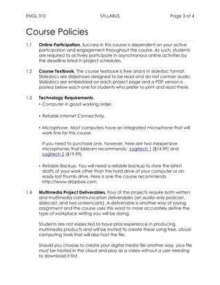 ENGL 313 SYLLABUS Page 3 of 4
Course Policies
1.1 Online Participation. Success in this course is dependent on your active
participation and engagement throughout the course. As such, students
are required to actively participate in asynchronous online activities by
the deadline listed in project schedules.
1.2 Course Textbook. The course textbook is free and is in slidedoc format.
Slidedocs are slideshows designed to be read and do not contain audio.
Slidedocs are embedded on each project page and a PDF version is
posted below each one for students who prefer to print and read these.
1.3 Technology Requirements.
• Computer in good working order.
• Reliable Internet Connectivity.
• Microphone. Most computers have an integrated microphone that will
work fine for this course.
If you need to purchase one, however, here are two inexpensive
microphones that bblearn recommends: Logitech 1 ($14.99) and
Logitech 2 ($19.99).
• Reliable Backup. You will need a reliable backup to store the latest
drafts of your work other than the hard drive of your computer or an
easily lost thumb drive. Here is one the course recommends
http://www.dropbox.com.
1.4 Multimedia Project Deliverables. Four of the projects require both written
and multimedia communication deliverables (an audio-only podcast,
slidecast, and two screencasts). A deliverable is another way of saying
assignment and the course uses this word to more accurately define the
type of workplace writing you will be doing.
Students are not expected to have prior experience in producing
multimedia products and will be invited to create these using free, cloud-
computing tools that will also host the file.
Should you choose to create your digital media file another way, your file
must be hosted in the cloud and play as a video without a user needing
to download it first.
 