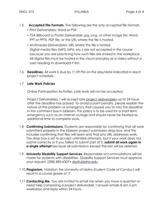 ENGL 313 SYLLABUS Page 4 of 4
1.5 Accepted File Formats. The following are the only accepted file formats.
• Print Deliverables: Word or PDF.
• PSA Billboard or Poster Deliverable: jpg, png, or other image file; Word,
PPT or PPTX, PDF file; or the URL where the file is hosted.
• Multimedia Deliverables: URL where the file is hosted.
Digital media files (MP3, MP4, etc.) are not accepted in this course
because you are practicing how such files are shared in the workplace.
All digital files must be hosted in the cloud and play as a video without a
user needing to download it first.
1.6 Deadlines. All work is due by 11:59 PM on the day/date indicated in each
project schedule.
1.7 Late Work Policies
Online Participation Activities. Late work will not be accepted.
Project Deliverables. I will accept late project deliverables up to 24 hours
after the deadline has passed. To avoid a point penalty, please explain the
nature of the problem or emergency that caused you to miss the deadline
in the comment box in bblearn. This policy is to be used for a short-term
emergency such as an internet outage and should never be treated as
additional time to complete work.
1.8 Confirming Submissions. Students are responsible for confirming that all work
submitted properly in the bblearn project submission drop box, and this
includes confirming that files will open and that any URL addresses work.
The drop box is set to accept unlimited attempts, but if your work does not
submit correctly or if you failed to submit part of it, submit all work again in
a single attempt because all submissions except the last will be deleted.
1.9 University Disability Support Services. Reasonable accommodations will be
made for students with disabilities. Disability Support Services must approve
your request: (208) 885-6307• dss@uidaho.edu
1.10 Plagiarism. Violation the University of Idaho Student Code of Conduct will
result in a course grade of ‘F'.
1.11 Contacting Me. You are invited to email me when you have a question or
need help composing a project deliverable. I answer emails 8 am-5 pm
weekdays and reply within 24 hours.
 