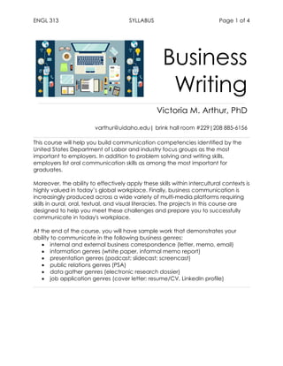 ENGL 313 SYLLABUS Page 1 of 4
Business
Writing
Victoria M. Arthur, PhD
varthur@uidaho.edu| brink hall room #229|208 885-6156
This course will help you build communication competencies identified by the
United States Department of Labor and industry focus groups as the most
important to employers. In addition to problem solving and writing skills,
employers list oral communication skills as among the most important for
graduates.
Moreover, the ability to effectively apply these skills within intercultural contexts is
highly valued in today’s global workplace. Finally, business communication is
increasingly produced across a wide variety of multi-media platforms requiring
skills in aural, oral, textual, and visual literacies. The projects in this course are
designed to help you meet these challenges and prepare you to successfully
communicate in today's workplace.
At the end of the course, you will have sample work that demonstrates your
ability to communicate in the following business genres:
• internal and external business correspondence (letter, memo, email)
• information genres (white paper, informal memo report)
• presentation genres (podcast; slidecast; screencast)
• public relations genres (PSA)
• data gather genres (electronic research dossier)
• job application genres (cover letter; resume/CV, LinkedIn profile)
 